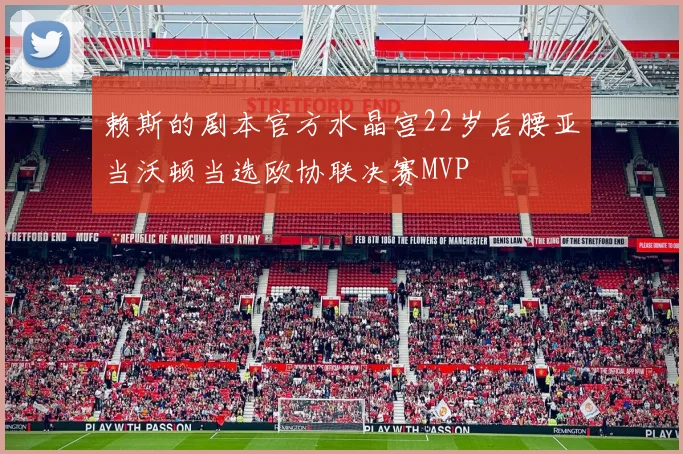 赖斯的剧本官方水晶宫22岁后腰亚当沃顿当选欧协联决赛MVP