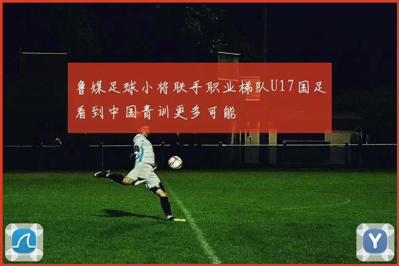鲁媒足球小将联手职业梯队U17国足看到中国青训更多可能